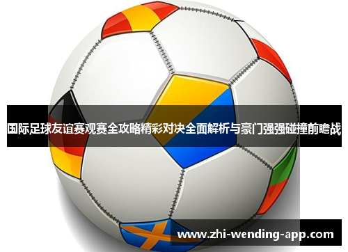 国际足球友谊赛观赛全攻略精彩对决全面解析与豪门强强碰撞前瞻战
