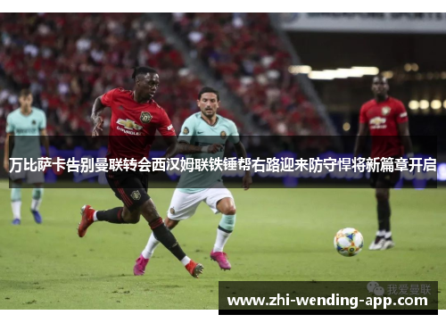 万比萨卡告别曼联转会西汉姆联铁锤帮右路迎来防守悍将新篇章开启